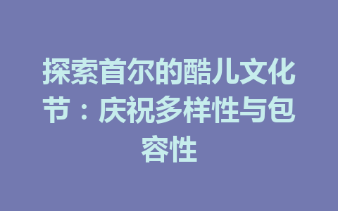 探索首尔的酷儿文化节:庆祝多样性与包容性