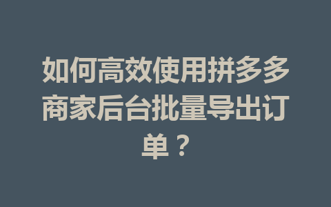 如何高效使用拼多多商家后台批量导出订单?