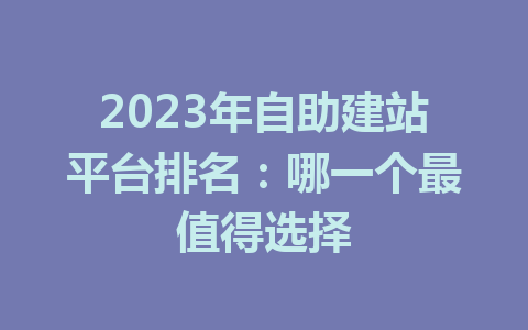 2023年自助建站平台排名:哪一个最值得选择
