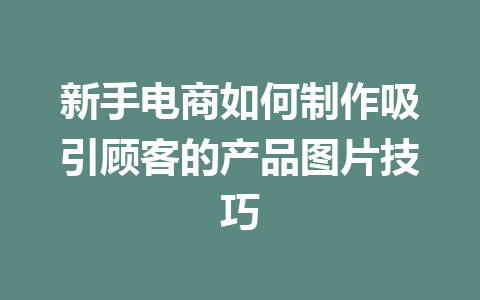 新手电商如何制作吸引顾客的产品图片技巧