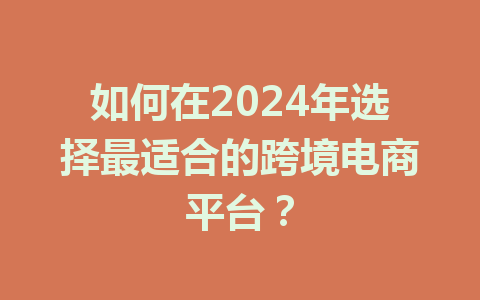 如何在2024年选择最适合的跨境电商平台?