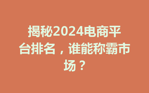 揭秘2024电商平台排名,谁能称霸市场?