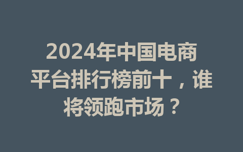 2024年中国电商平台排行榜前十,谁将领跑市场?